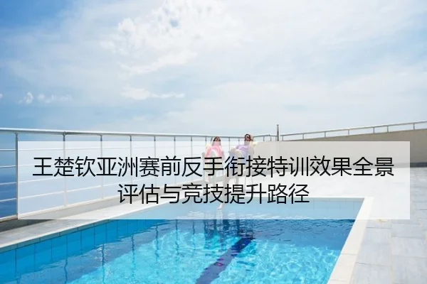 王楚钦亚洲赛前反手衔接特训效果全景评估与竞技提升路径