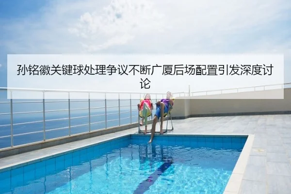 孙铭徽关键球处理争议不断广厦后场配置引发深度讨论