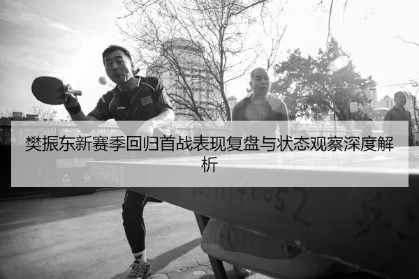 樊振东新赛季回归首战表现复盘与状态观察深度解析